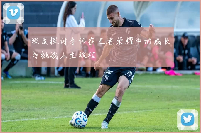 深度探讨李伟在王者荣耀中的成长与挑战人生旅程