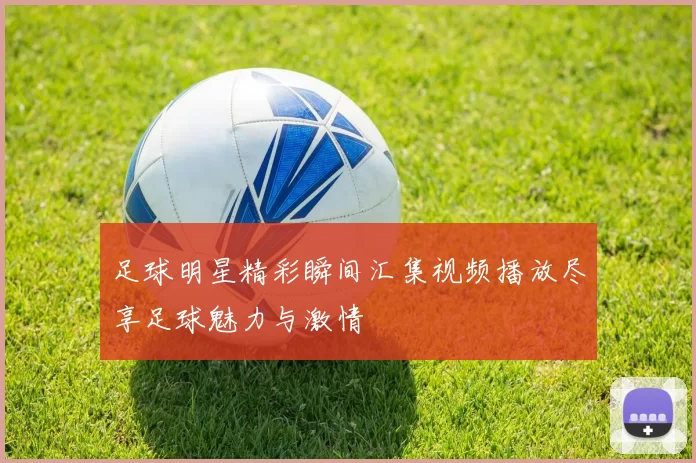 足球明星精彩瞬间汇集视频播放尽享足球魅力与激情