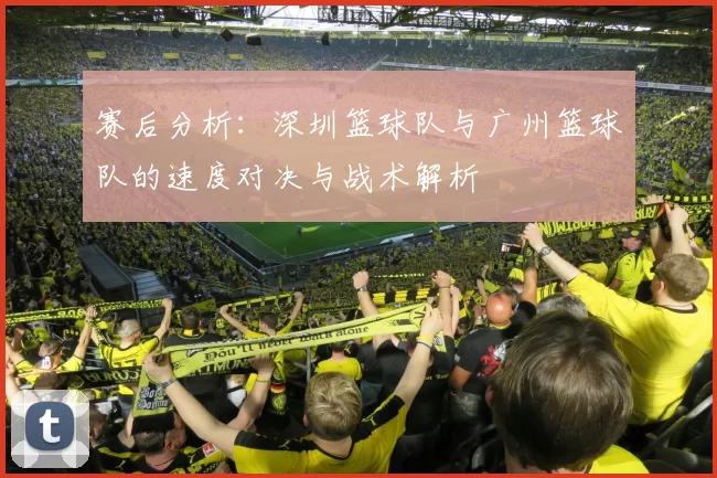 赛后分析：深圳篮球队与广州篮球队的速度对决与战术解析