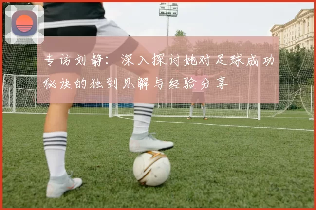 专访刘静：深入探讨她对足球成功秘诀的独到见解与经验分享