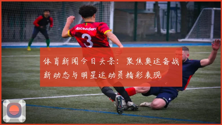 体育新闻今日头条：聚焦奥运备战新动态与明星运动员精彩表现