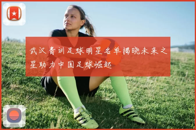 武汉青训足球明星名单揭晓未来之星助力中国足球崛起