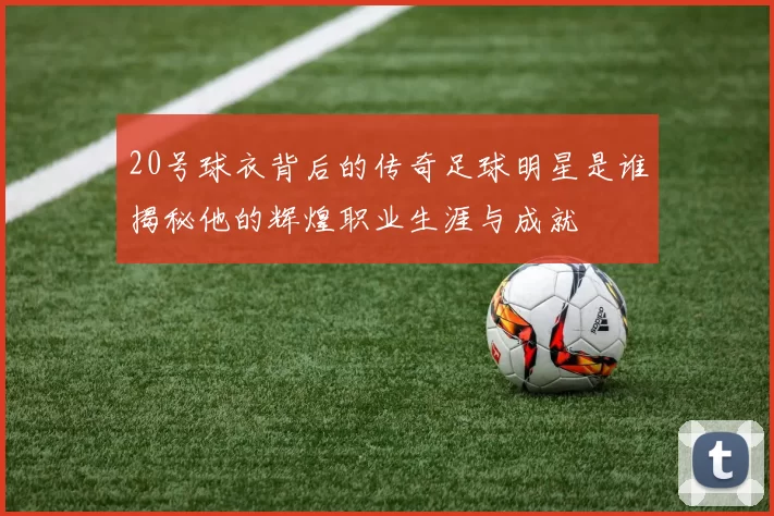 20号球衣背后的传奇足球明星是谁揭秘他的辉煌职业生涯与成就