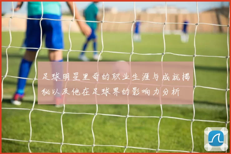 足球明星里奇的职业生涯与成就揭秘以及他在足球界的影响力分析