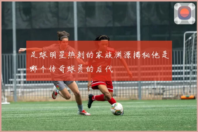 足球明星热刺的家族渊源揭秘他是哪个传奇球员的后代