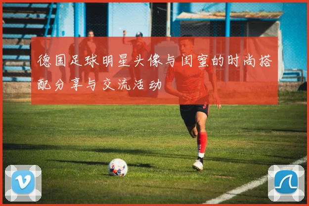 德国足球明星头像与闺蜜的时尚搭配分享与交流活动