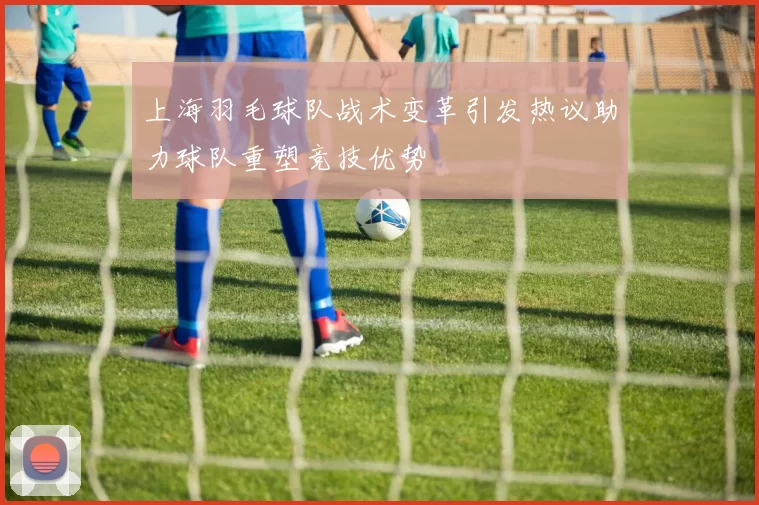 上海羽毛球队战术变革引发热议助力球队重塑竞技优势