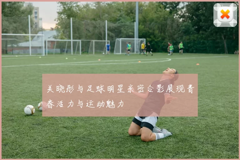 关晓彤与足球明星亲密合影展现青春活力与运动魅力