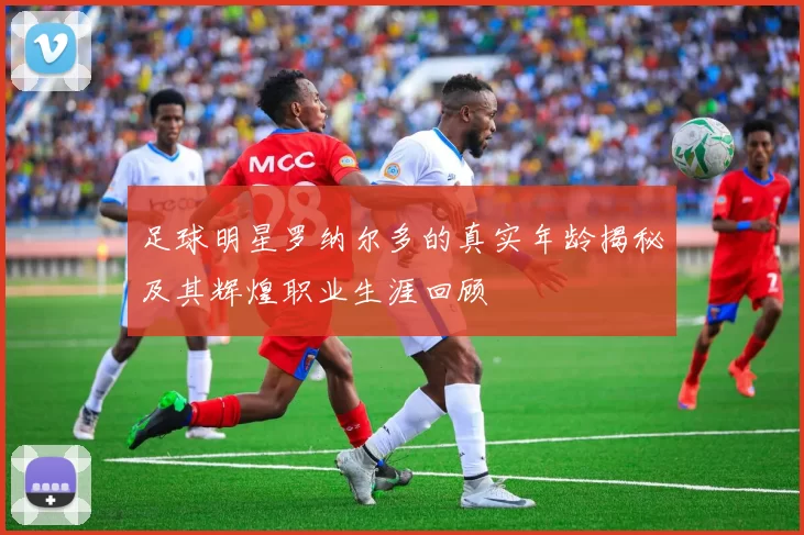 足球明星罗纳尔多的真实年龄揭秘及其辉煌职业生涯回顾