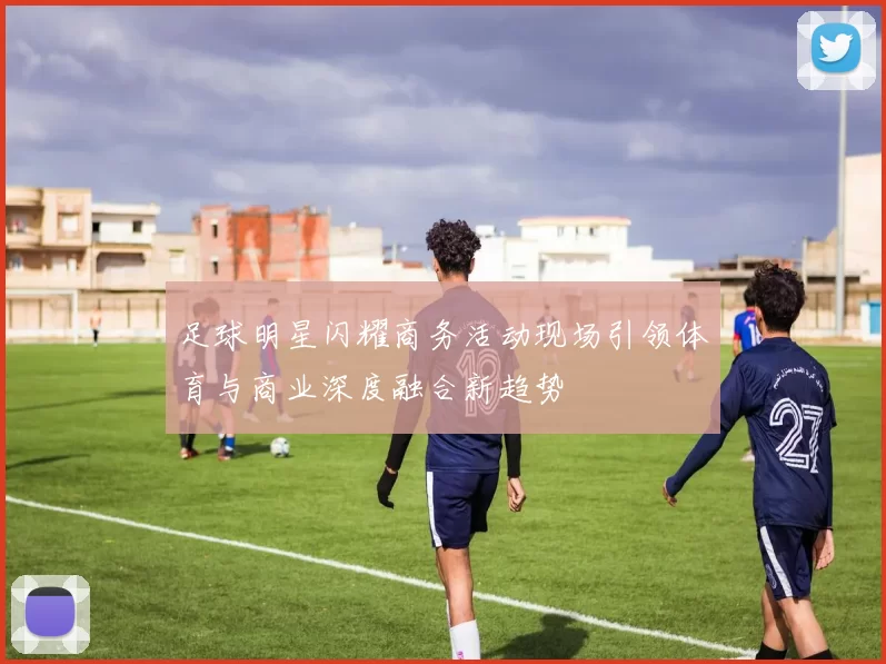 足球明星闪耀商务活动现场引领体育与商业深度融合新趋势