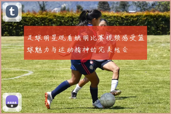 足球明星观看姚明比赛视频感受篮球魅力与运动精神的完美结合