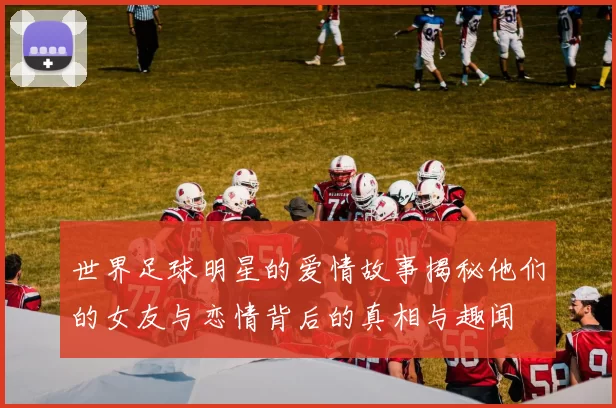 世界足球明星的爱情故事揭秘他们的女友与恋情背后的真相与趣闻
