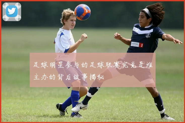 足球明星参与的足球联赛究竟是谁主办的背后故事揭秘