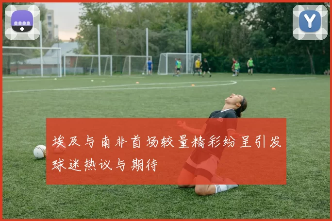 埃及与南非首场较量精彩纷呈引发球迷热议与期待