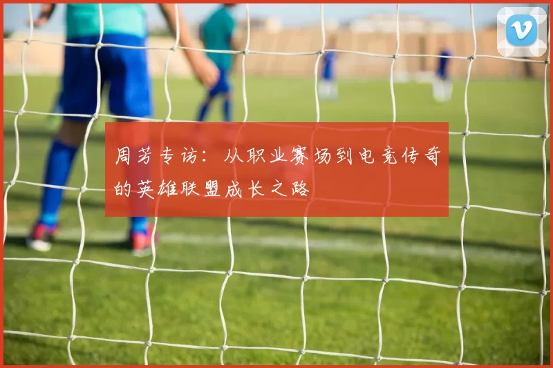 周芳专访：从职业赛场到电竞传奇的英雄联盟成长之路