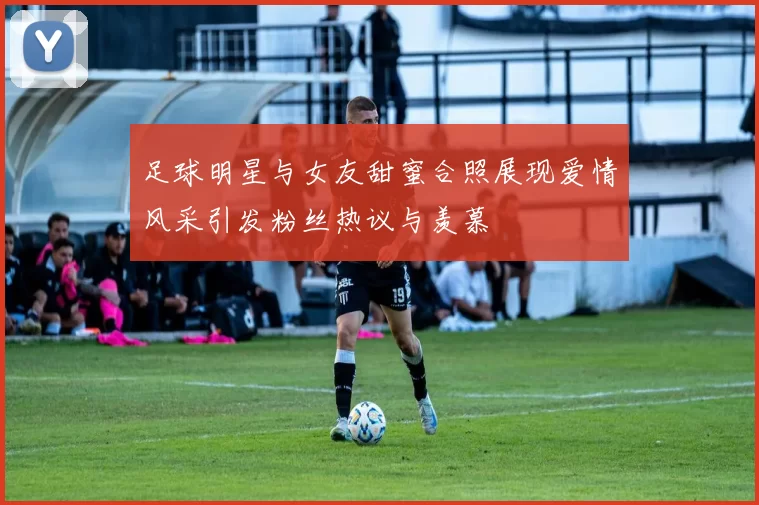 足球明星与女友甜蜜合照展现爱情风采引发粉丝热议与羡慕