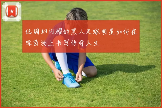 低调却闪耀的黑人足球明星如何在绿茵场上书写传奇人生