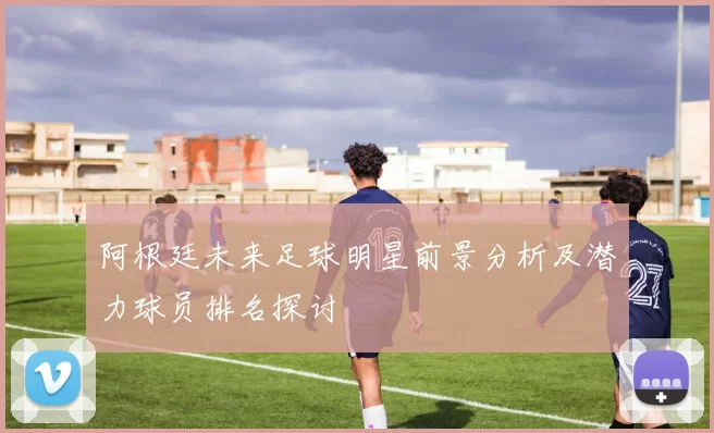 阿根廷未来足球明星前景分析及潜力球员排名探讨