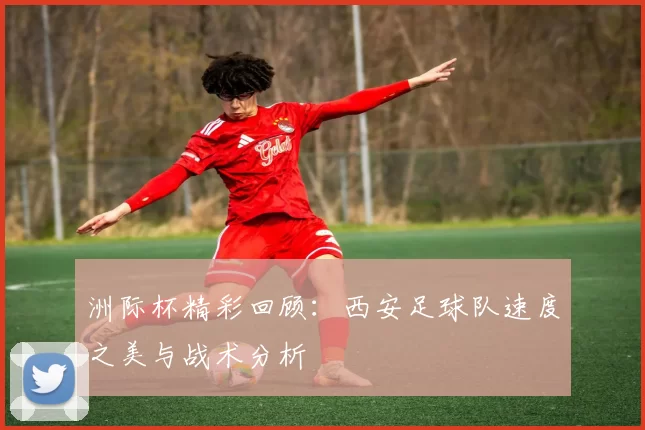 洲际杯精彩回顾：西安足球队速度之美与战术分析