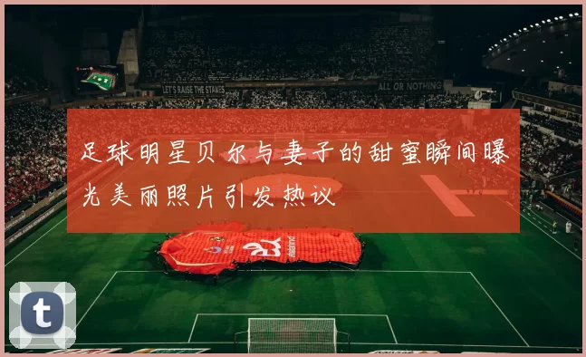 足球明星贝尔与妻子的甜蜜瞬间曝光美丽照片引发热议