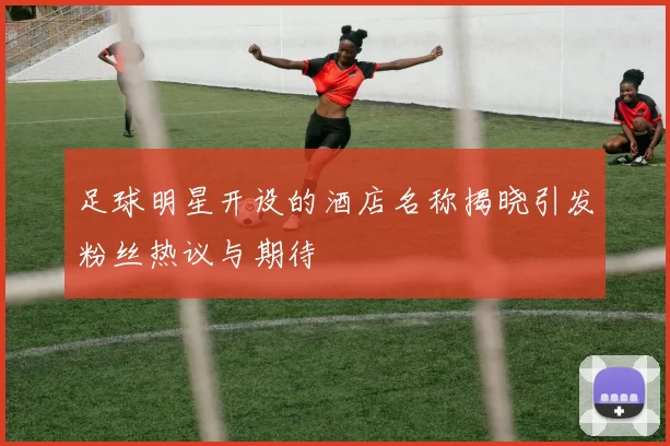 足球明星开设的酒店名称揭晓引发粉丝热议与期待