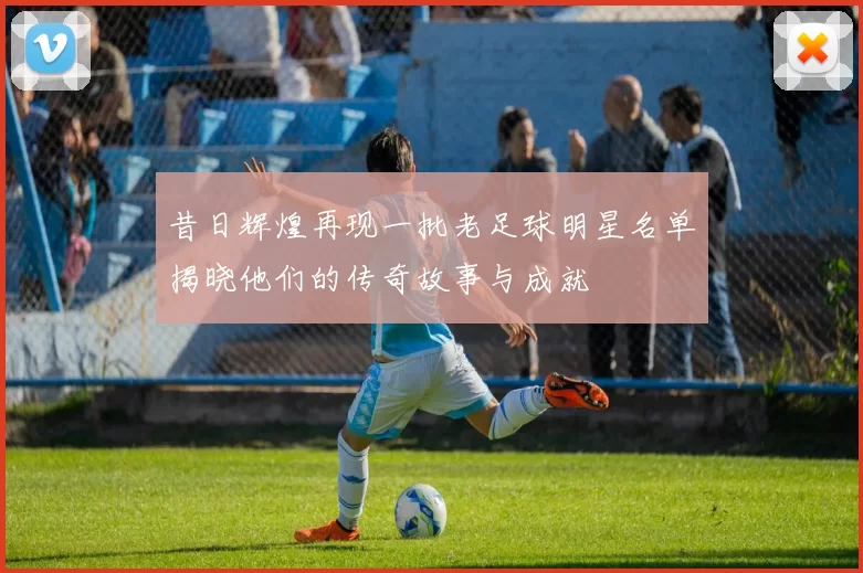 昔日辉煌再现一批老足球明星名单揭晓他们的传奇故事与成就