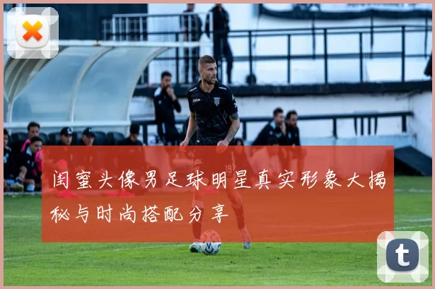 闺蜜头像男足球明星真实形象大揭秘与时尚搭配分享