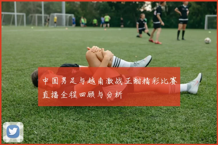 中国男足与越南激战正酣精彩比赛直播全程回顾与分析