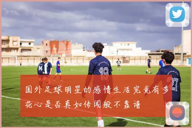 国外足球明星的感情生活究竟有多花心是否真如传闻般不靠谱