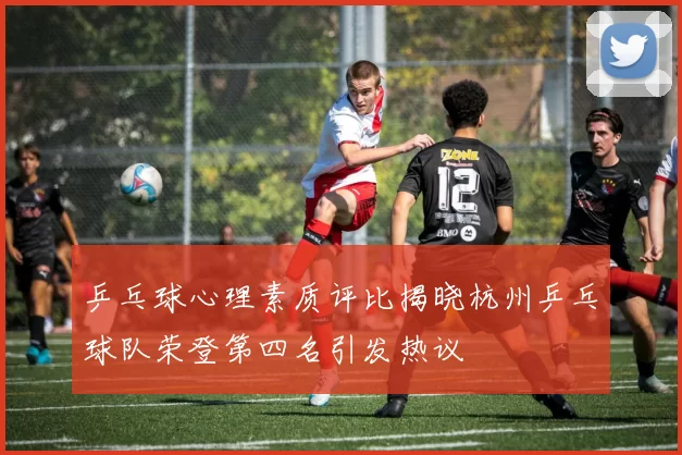 乒乓球心理素质评比揭晓杭州乒乓球队荣登第四名引发热议