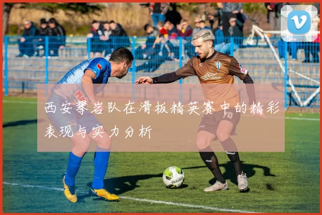 西安攀岩队在滑板精英赛中的精彩表现与实力分析