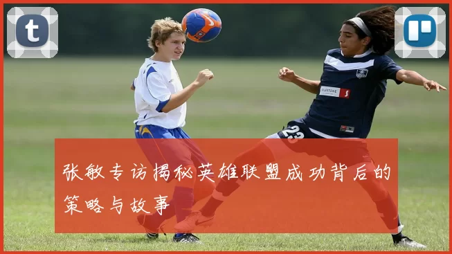 张敏专访揭秘英雄联盟成功背后的策略与故事