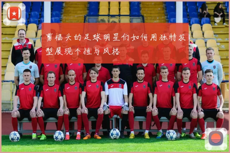 剪福头的足球明星们如何用独特发型展现个性与风格