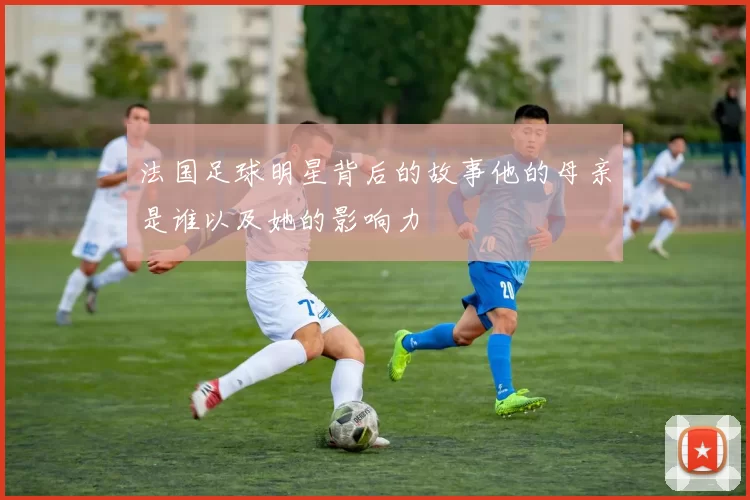 法国足球明星背后的故事他的母亲是谁以及她的影响力