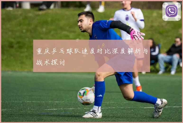 重庆乒乓球队速度对比深度解析与战术探讨