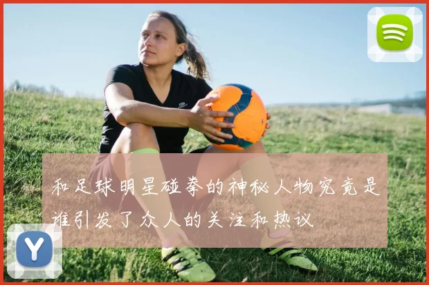和足球明星碰拳的神秘人物究竟是谁引发了众人的关注和热议