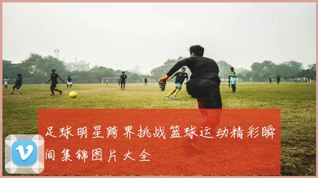 足球明星跨界挑战篮球运动精彩瞬间集锦图片大全