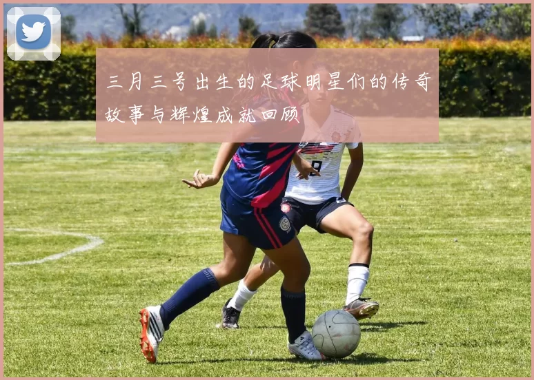 三月三号出生的足球明星们的传奇故事与辉煌成就回顾