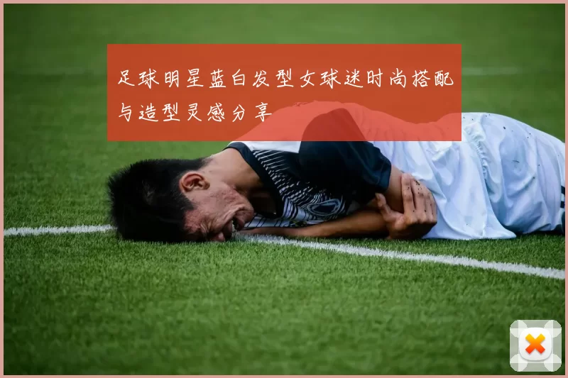 足球明星蓝白发型女球迷时尚搭配与造型灵感分享